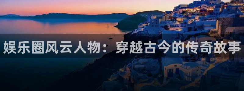 杏鑫娱乐：娱乐圈风云人物：穿越古今的传奇故事
