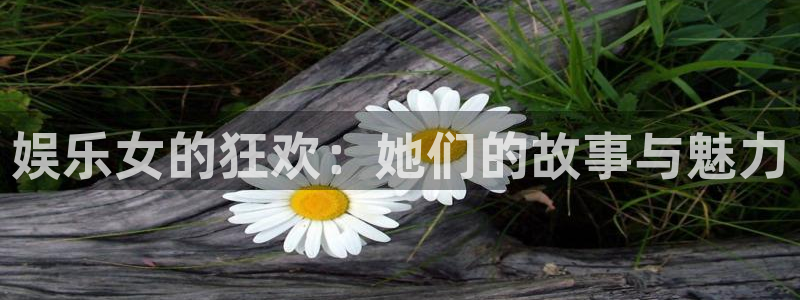 杏鑫娱乐：娱乐女的狂欢：她们的故事与魅力